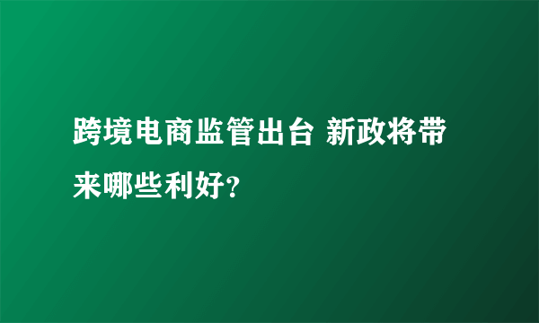 跨境电商监管出台 新政将带来哪些利好？