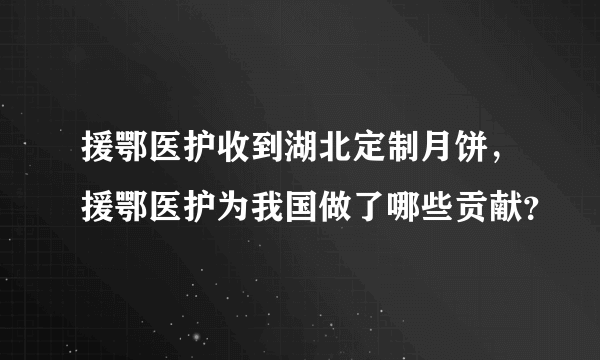 援鄂医护收到湖北定制月饼，援鄂医护为我国做了哪些贡献？