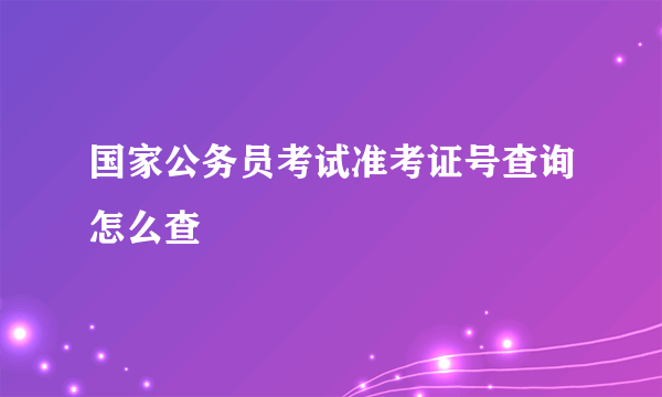 国家公务员考试准考证号查询怎么查