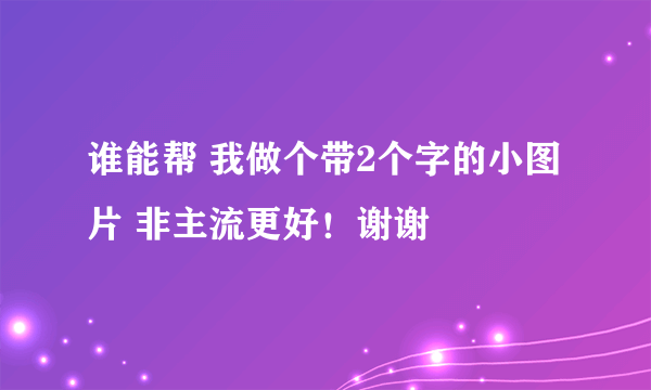 谁能帮 我做个带2个字的小图片 非主流更好！谢谢