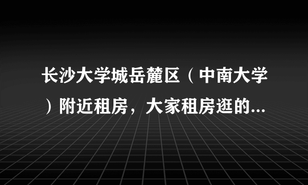 长沙大学城岳麓区（中南大学）附近租房，大家租房逛的最多的论坛是哪个：学校BBS还是专业性网站？