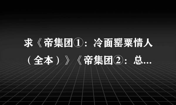 求《帝集团①：冷面罂粟情人（全本）》《帝集团②：总裁的偷心娇妻（全本）》《 帝集团 挑战首席花心男 》