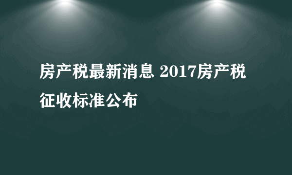 房产税最新消息 2017房产税征收标准公布