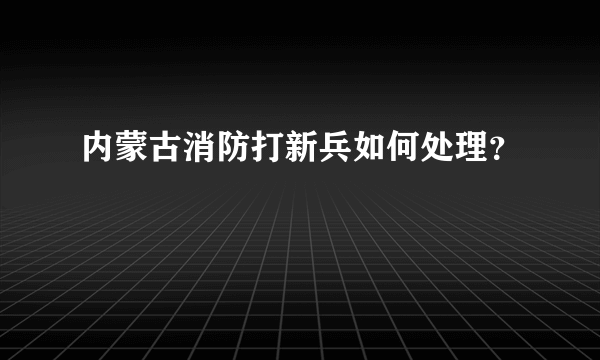 内蒙古消防打新兵如何处理？