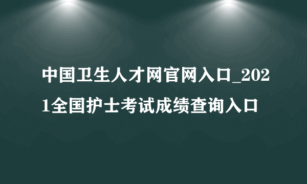 中国卫生人才网官网入口_2021全国护士考试成绩查询入口