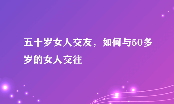 五十岁女人交友，如何与50多岁的女人交往