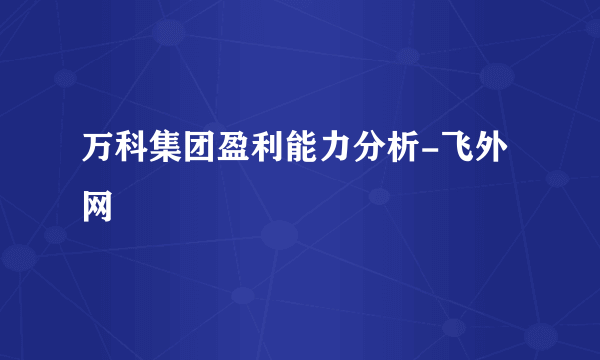 万科集团盈利能力分析-飞外网