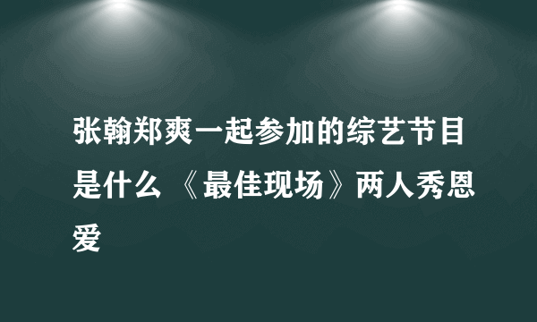 张翰郑爽一起参加的综艺节目是什么 《最佳现场》两人秀恩爱