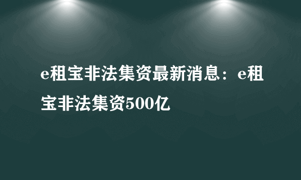 e租宝非法集资最新消息：e租宝非法集资500亿