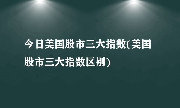 今日美国股市三大指数(美国股市三大指数区别)