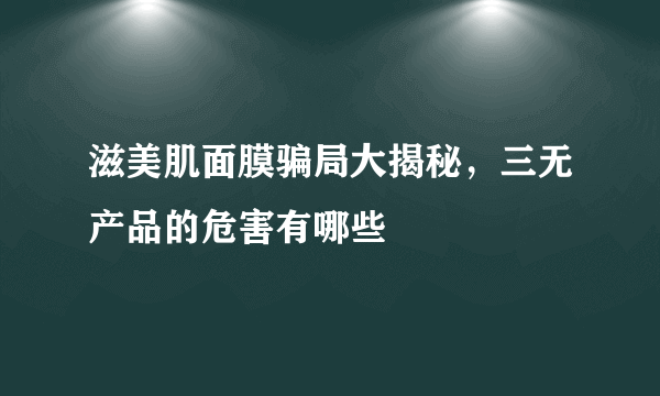 滋美肌面膜骗局大揭秘，三无产品的危害有哪些