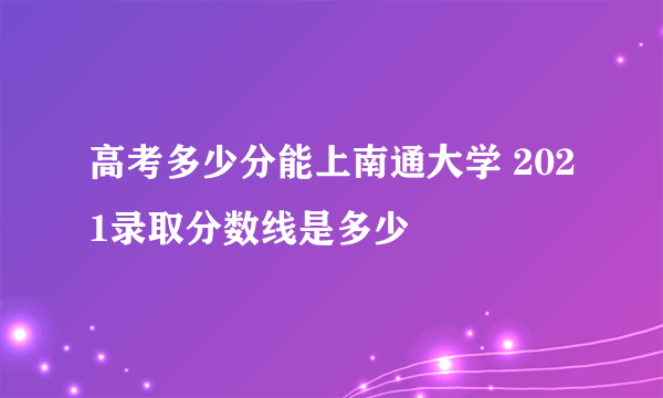 高考多少分能上南通大学 2021录取分数线是多少