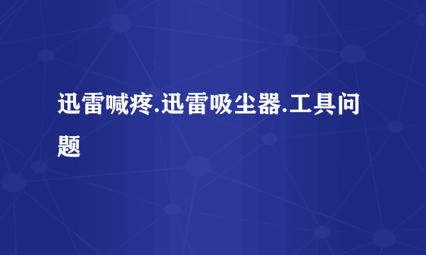 迅雷喊疼.迅雷吸尘器.工具问题