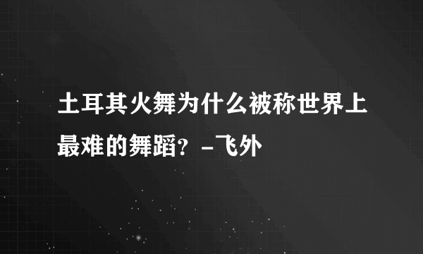 土耳其火舞为什么被称世界上最难的舞蹈？-飞外