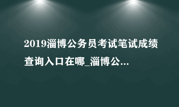 2019淄博公务员考试笔试成绩查询入口在哪_淄博公务员成绩查询时间