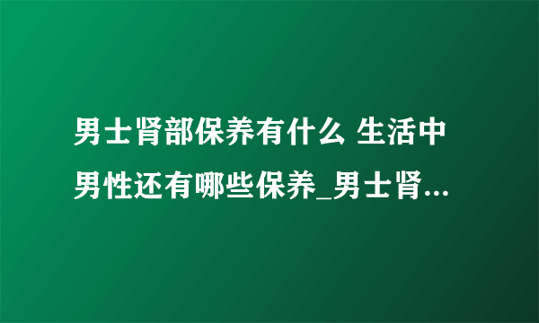 男士肾部保养有什么 生活中男性还有哪些保养_男士肾部保养按摩方法_肾部保养的好处有哪些_肾部保养适宜人群有哪些呢