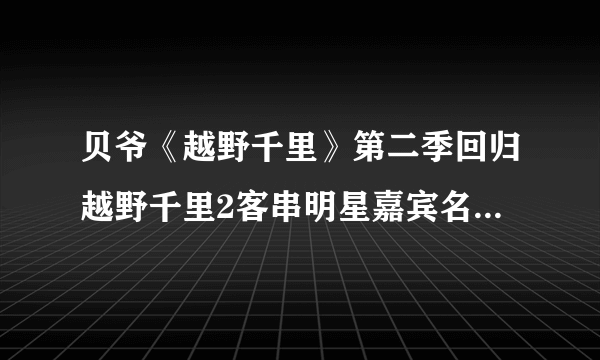 贝爷《越野千里》第二季回归越野千里2客串明星嘉宾名单都有谁？