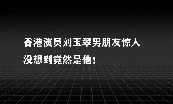 香港演员刘玉翠男朋友惊人 没想到竟然是他！