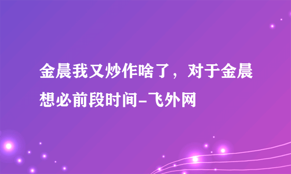 金晨我又炒作啥了，对于金晨想必前段时间-飞外网