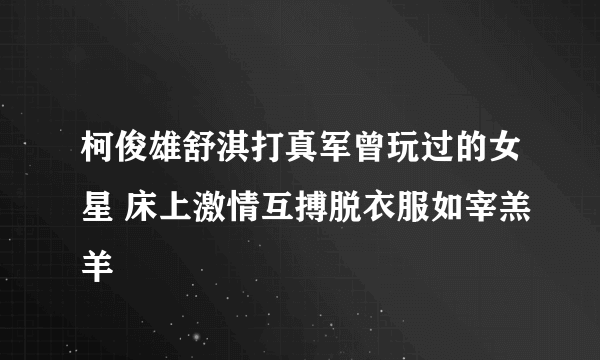 柯俊雄舒淇打真军曾玩过的女星 床上激情互搏脱衣服如宰羔羊