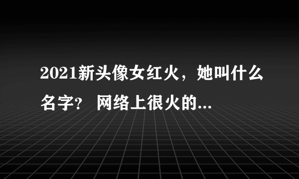 2021新头像女红火，她叫什么名字？ 网络上很火的 女头像