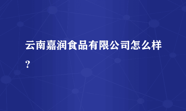 云南嘉润食品有限公司怎么样？