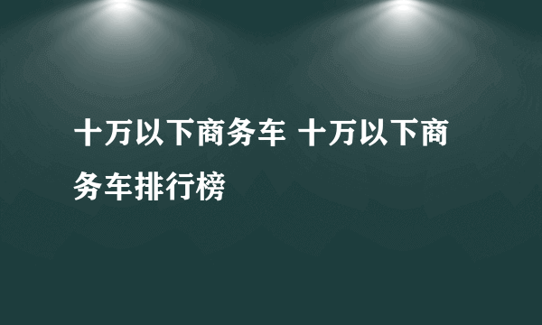 十万以下商务车 十万以下商务车排行榜