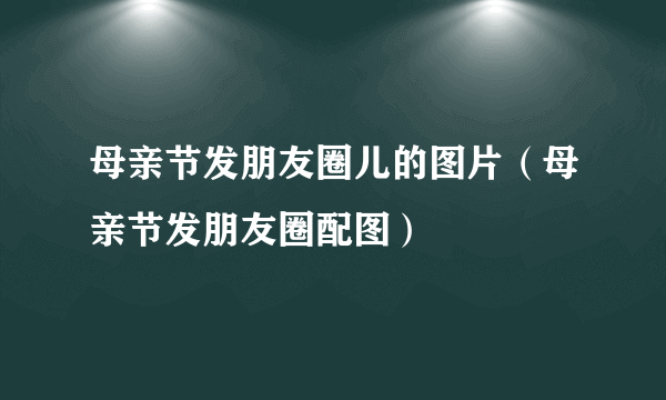 母亲节发朋友圈儿的图片（母亲节发朋友圈配图）