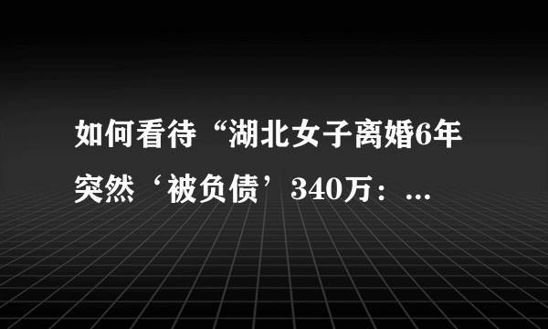 如何看待“湖北女子离婚6年突然‘被负债’340万：系前夫多年前所欠”的新闻？