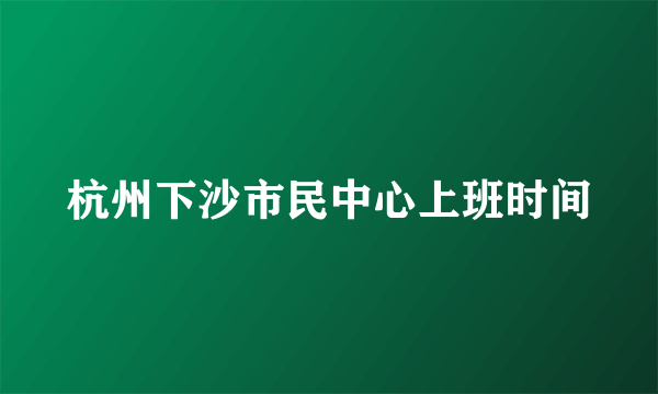 杭州下沙市民中心上班时间