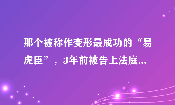 那个被称作变形最成功的“易虎臣”，3年前被告上法庭，后来怎样了？