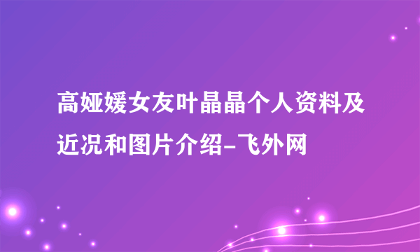 高娅媛女友叶晶晶个人资料及近况和图片介绍-飞外网