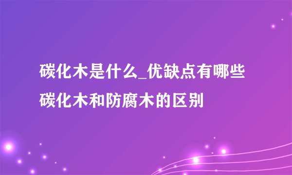 碳化木是什么_优缺点有哪些 碳化木和防腐木的区别