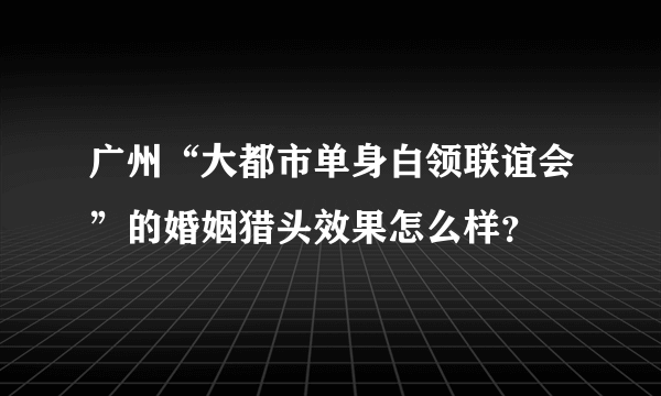 广州“大都市单身白领联谊会”的婚姻猎头效果怎么样？