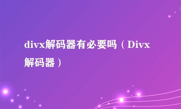 divx解码器有必要吗（Divx解码器）