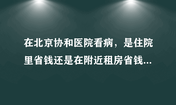 在北京协和医院看病，是住院里省钱还是在附近租房省钱？谢谢你们！