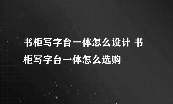 书柜写字台一体怎么设计 书柜写字台一体怎么选购