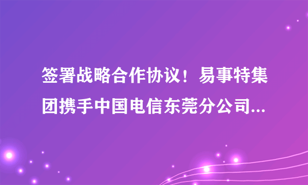 签署战略合作协议！易事特集团携手中国电信东莞分公司共同发力5G时代