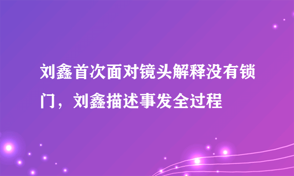 刘鑫首次面对镜头解释没有锁门，刘鑫描述事发全过程