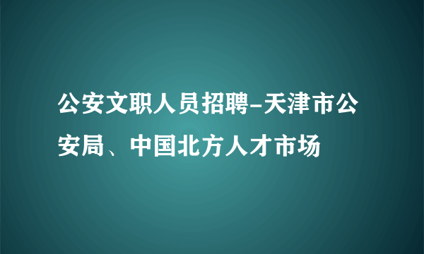 公安文职人员招聘-天津市公安局、中国北方人才市场