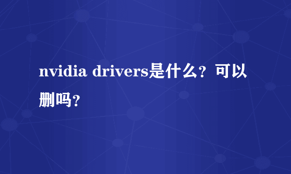 nvidia drivers是什么？可以删吗？