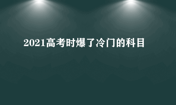 2021高考时爆了冷门的科目