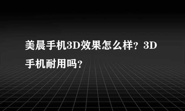 美晨手机3D效果怎么样？3D手机耐用吗？