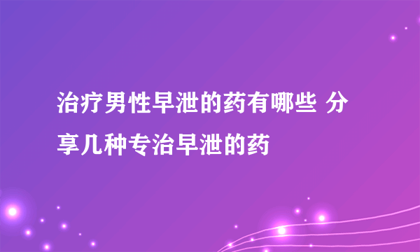 治疗男性早泄的药有哪些 分享几种专治早泄的药