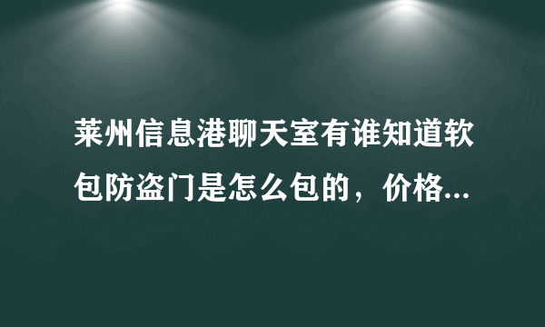 莱州信息港聊天室有谁知道软包防盗门是怎么包的，价格是多少、