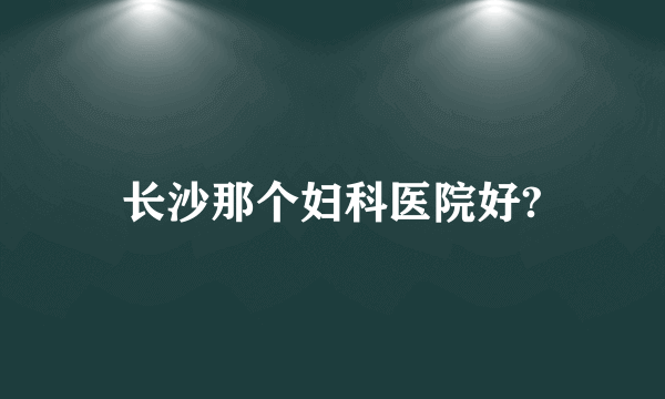 长沙那个妇科医院好?