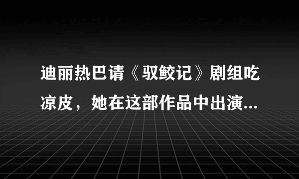 迪丽热巴请《驭鲛记》剧组吃凉皮，她在这部作品中出演了怎样的角色？