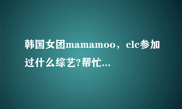 韩国女团mamamoo，clc参加过什么综艺?帮忙列举一下，成员，团体的都要。谢谢？