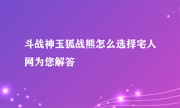 斗战神玉狐战熊怎么选择宅人网为您解答