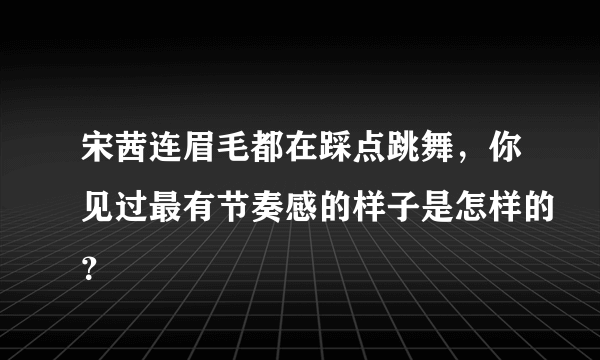 宋茜连眉毛都在踩点跳舞，你见过最有节奏感的样子是怎样的？